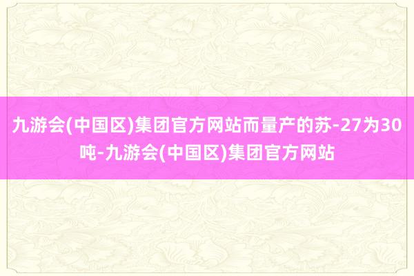 九游会(中国区)集团官方网站而量产的苏-27为30吨-九游会(中国区)集团官方网站