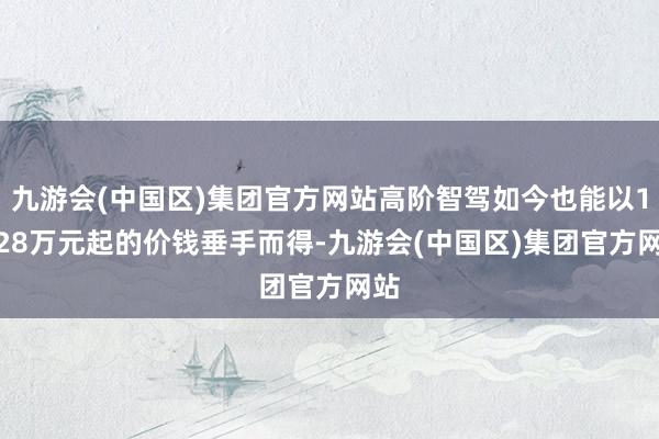 九游会(中国区)集团官方网站高阶智驾如今也能以10.28万元起的价钱垂手而得-九游会(中国区)集团官方网站