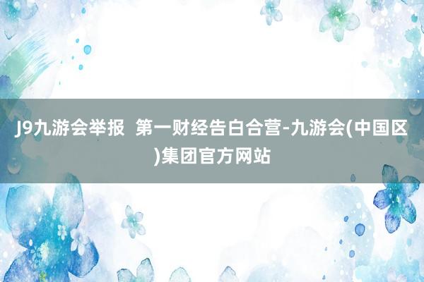J9九游会举报  第一财经告白合营-九游会(中国区)集团官方网站