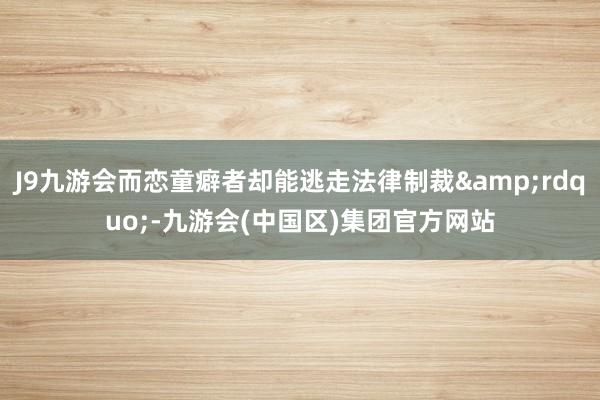 J9九游会而恋童癖者却能逃走法律制裁&rdquo;-九游会(中国区)集团官方网站