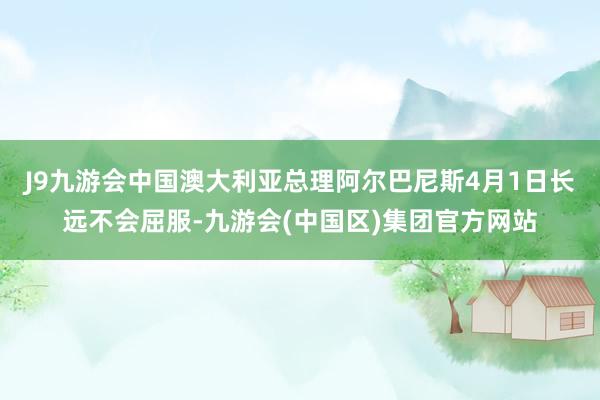 J9九游会中国澳大利亚总理阿尔巴尼斯4月1日长远不会屈服-九游会(中国区)集团官方网站
