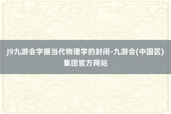 J9九游会字据当代物理学的封闭-九游会(中国区)集团官方网站