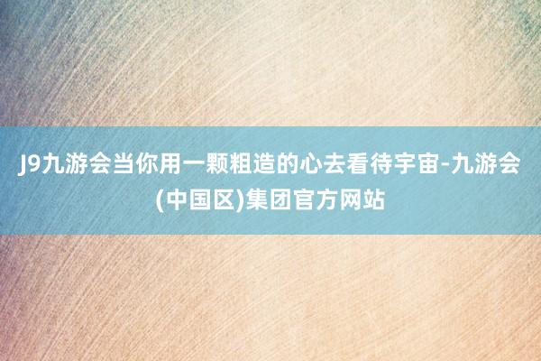 J9九游会当你用一颗粗造的心去看待宇宙-九游会(中国区)集团官方网站