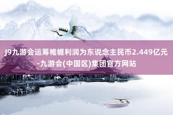 J9九游会运筹帷幄利润为东说念主民币2.449亿元-九游会(中国区)集团官方网站