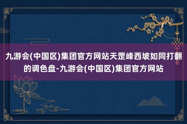 九游会(中国区)集团官方网站天罡峰西坡如同打翻的调色盘-九游会(中国区)集团官方网站