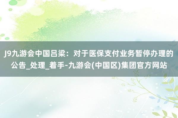 J9九游会中国吕梁：对于医保支付业务暂停办理的公告_处理_着手-九游会(中国区)集团官方网站