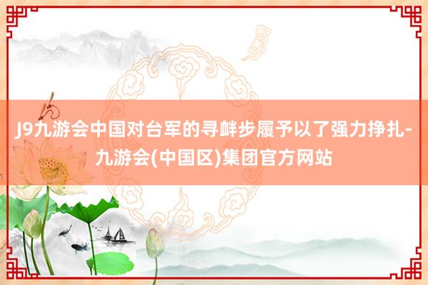 J9九游会中国对台军的寻衅步履予以了强力挣扎-九游会(中国区)集团官方网站
