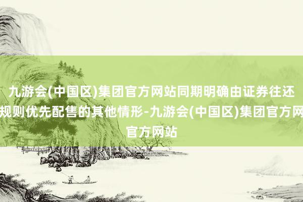 九游会(中国区)集团官方网站同期明确由证券往还所规则优先配售的其他情形-九游会(中国区)集团官方网站