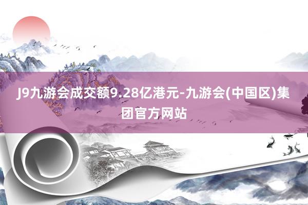 J9九游会成交额9.28亿港元-九游会(中国区)集团官方网站