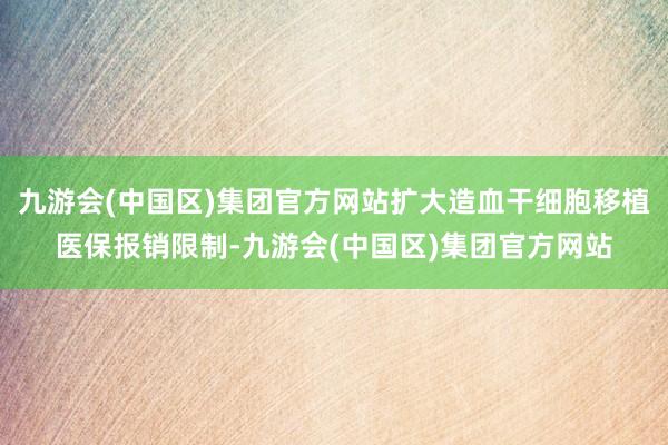 九游会(中国区)集团官方网站扩大造血干细胞移植医保报销限制-九游会(中国区)集团官方网站