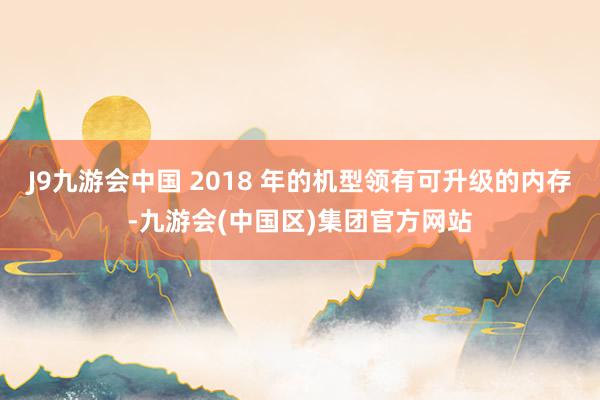 J9九游会中国 2018 年的机型领有可升级的内存-九游会(中国区)集团官方网站