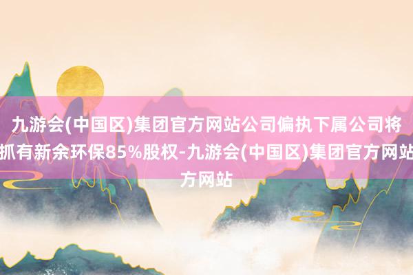 九游会(中国区)集团官方网站公司偏执下属公司将抓有新余环保85%股权-九游会(中国区)集团官方网站