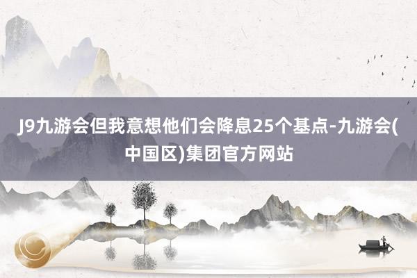 J9九游会但我意想他们会降息25个基点-九游会(中国区)集团官方网站