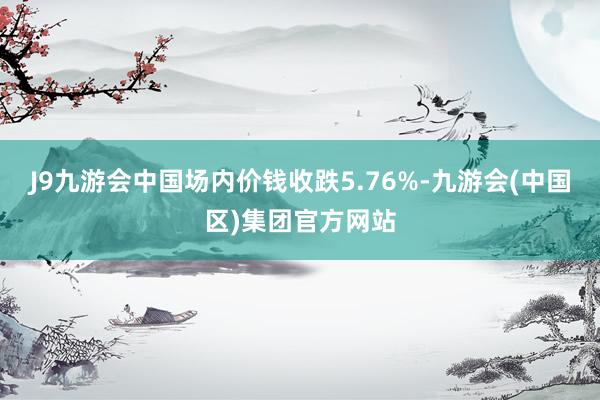 J9九游会中国场内价钱收跌5.76%-九游会(中国区)集团官方网站