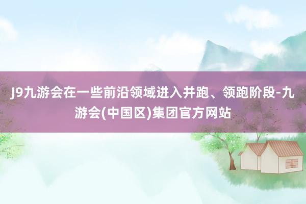 J9九游会在一些前沿领域进入并跑、领跑阶段-九游会(中国区)集团官方网站