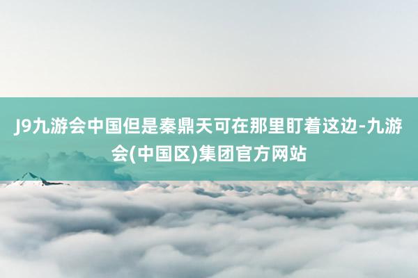 J9九游会中国但是秦鼎天可在那里盯着这边-九游会(中国区)集团官方网站