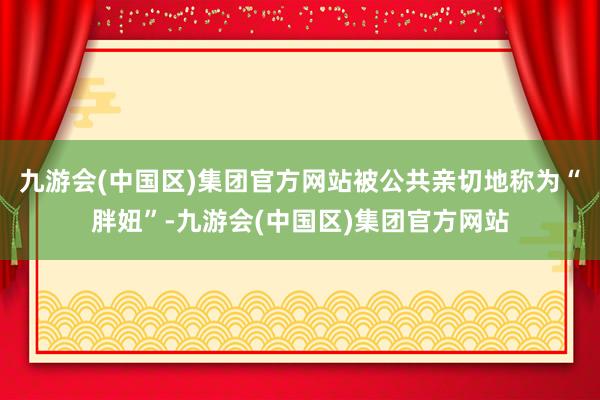 九游会(中国区)集团官方网站被公共亲切地称为“胖妞”-九游会(中国区)集团官方网站