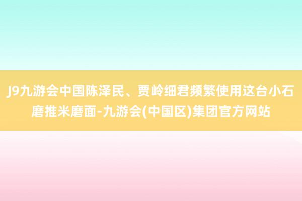 J9九游会中国陈泽民、贾岭细君频繁使用这台小石磨推米磨面-九游会(中国区)集团官方网站