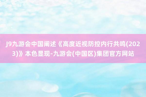 J9九游会中国阐述《高度近视防控内行共鸣(2023)》本色显现-九游会(中国区)集团官方网站
