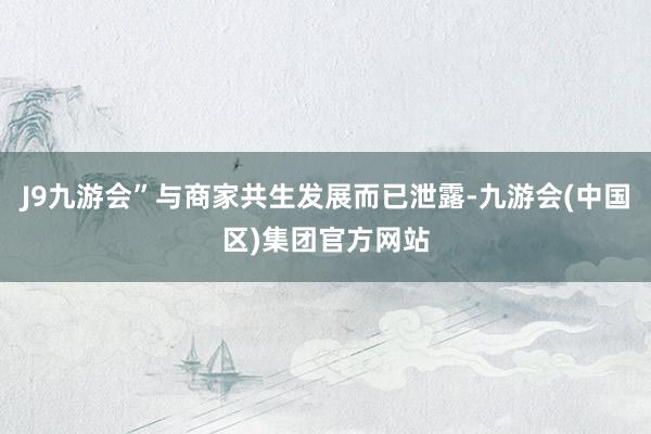 J9九游会”与商家共生发展而已泄露-九游会(中国区)集团官方网站