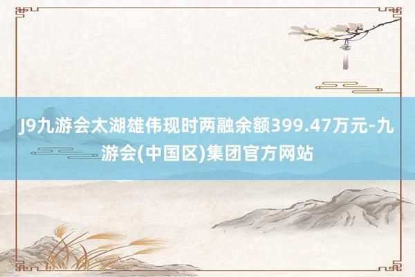 J9九游会太湖雄伟现时两融余额399.47万元-九游会(中国区)集团官方网站