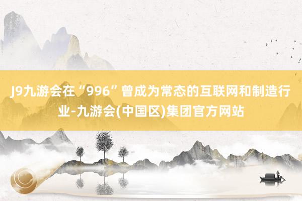 J9九游会在“996”曾成为常态的互联网和制造行业-九游会(中国区)集团官方网站