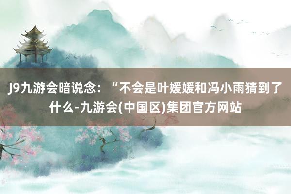 J9九游会暗说念：“不会是叶媛媛和冯小雨猜到了什么-九游会(中国区)集团官方网站