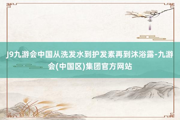 J9九游会中国从洗发水到护发素再到沐浴露-九游会(中国区)集团官方网站