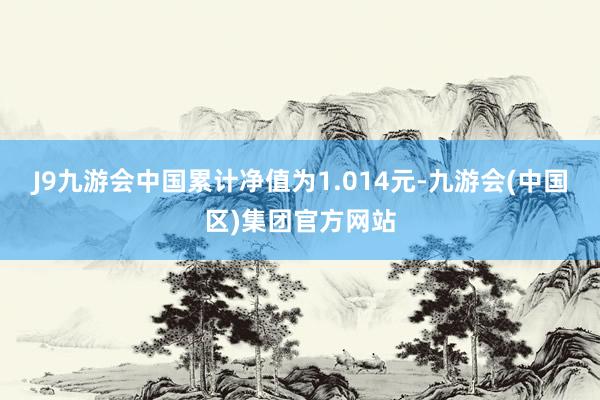 J9九游会中国累计净值为1.014元-九游会(中国区)集团官方网站