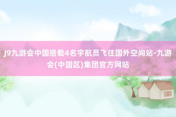 J9九游会中国搭载4名宇航员飞往国外空间站-九游会(中国区)集团官方网站