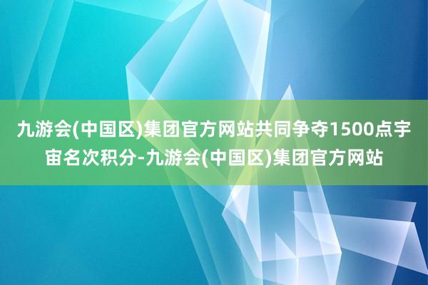 九游会(中国区)集团官方网站共同争夺1500点宇宙名次积分-九游会(中国区)集团官方网站