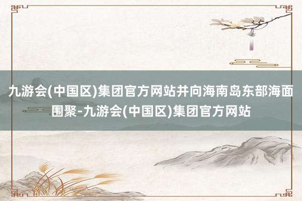 九游会(中国区)集团官方网站并向海南岛东部海面围聚-九游会(中国区)集团官方网站