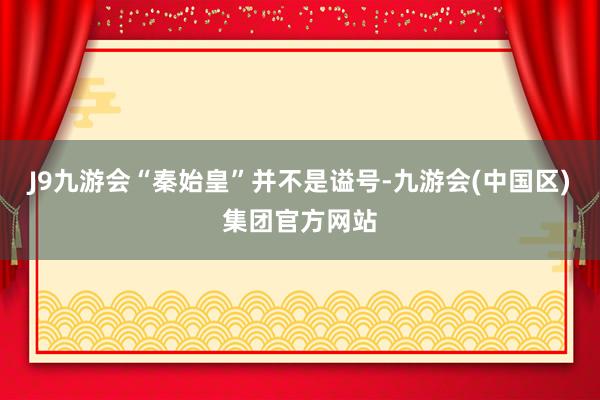 J9九游会“秦始皇”并不是谥号-九游会(中国区)集团官方网站