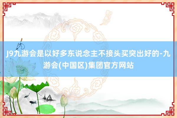 J9九游会是以好多东说念主不接头买突出好的-九游会(中国区)集团官方网站