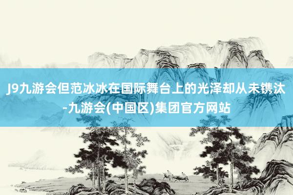 J9九游会但范冰冰在国际舞台上的光泽却从未镌汰-九游会(中国区)集团官方网站
