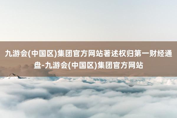 九游会(中国区)集团官方网站著述权归第一财经通盘-九游会(中国区)集团官方网站