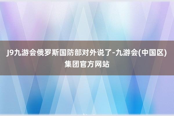 J9九游会俄罗斯国防部对外说了-九游会(中国区)集团官方网站