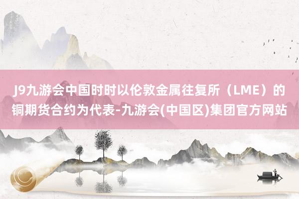 J9九游会中国时时以伦敦金属往复所（LME）的铜期货合约为代表-九游会(中国区)集团官方网站