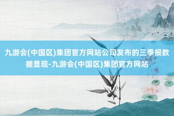 九游会(中国区)集团官方网站公司发布的三季报数据显现-九游会(中国区)集团官方网站