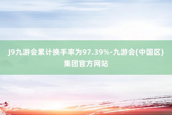 J9九游会累计换手率为97.39%-九游会(中国区)集团官方网站