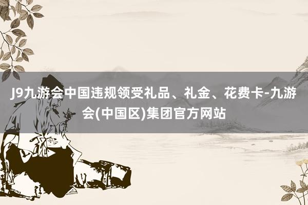J9九游会中国违规领受礼品、礼金、花费卡-九游会(中国区)集团官方网站