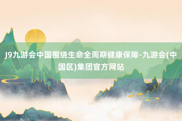 J9九游会中国围绕生命全周期健康保障-九游会(中国区)集团官方网站