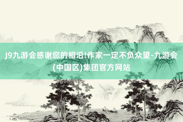 J9九游会感谢您的相沿!作家一定不负众望-九游会(中国区)集团官方网站