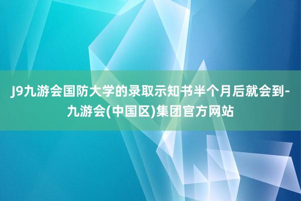 J9九游会国防大学的录取示知书半个月后就会到-九游会(中国区)集团官方网站